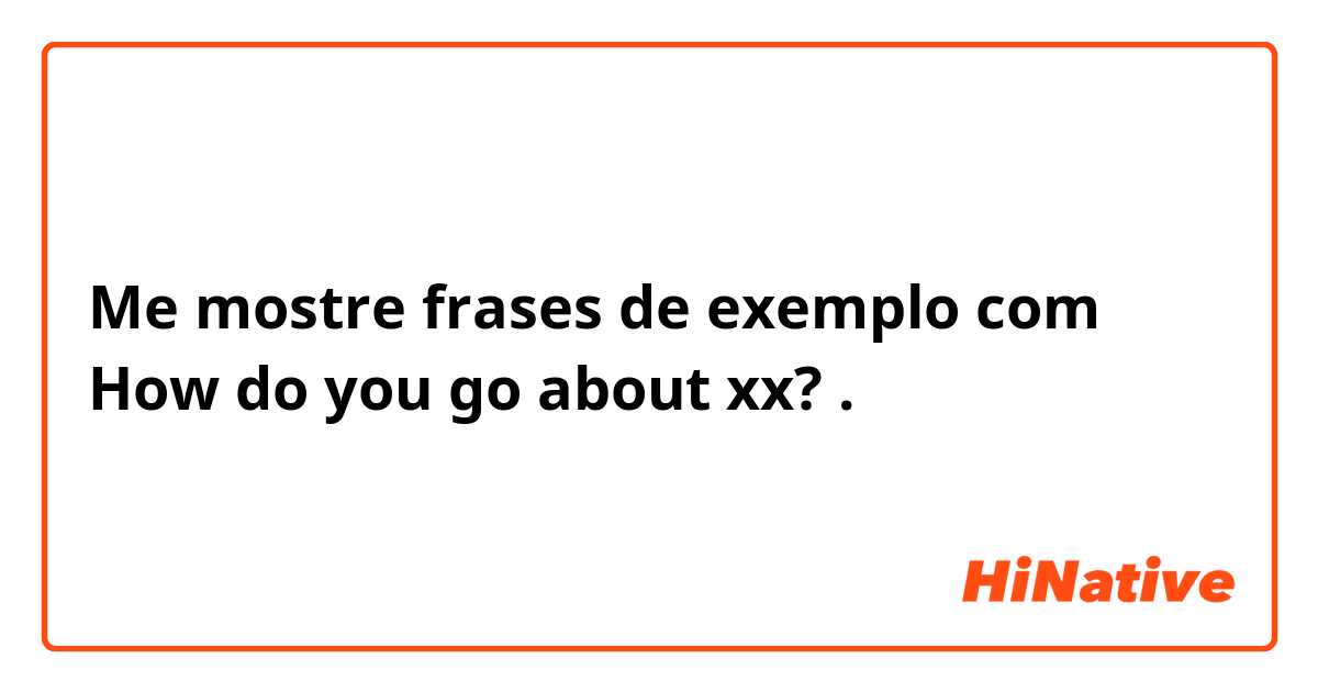 Me mostre frases de exemplo com How do you go about xx?.