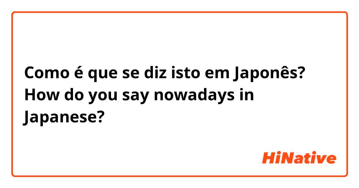 Como é que se diz isto em Japonês? How do you say nowadays in Japanese?