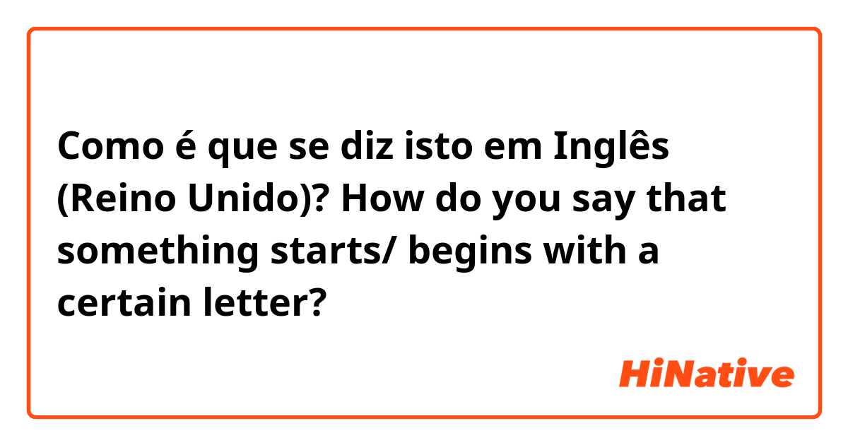 Como é que se diz isto em Inglês (Reino Unido)? How do you say that something starts/ begins with a certain letter? 