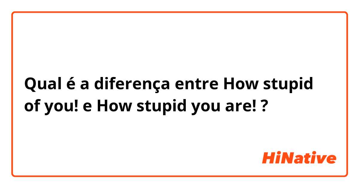 Qual é a diferença entre How stupid of you! e How stupid you are! ?