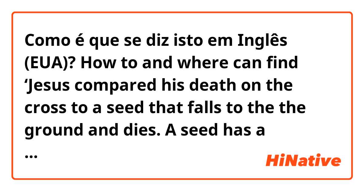 Como é que se diz isto em Inglês (EUA)? How to and where can find ‘Jesus compared his death on the cross to a seed that falls to the the ground and dies. A seed has a potential to bear fruit because it contains life’ in KJV Holy Bible? Thanks a lot. 