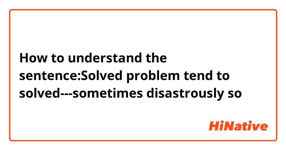 How to understand the sentence:Solved problem tend to solved---sometimes disastrously so 