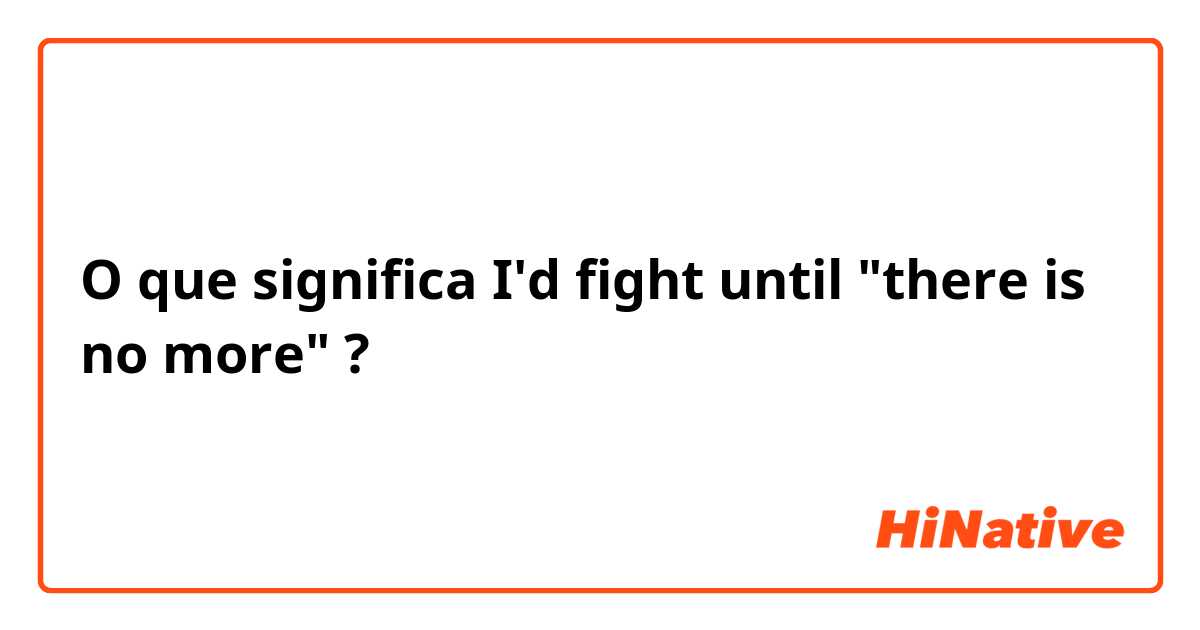 O que significa I'd fight until "there is no more"?