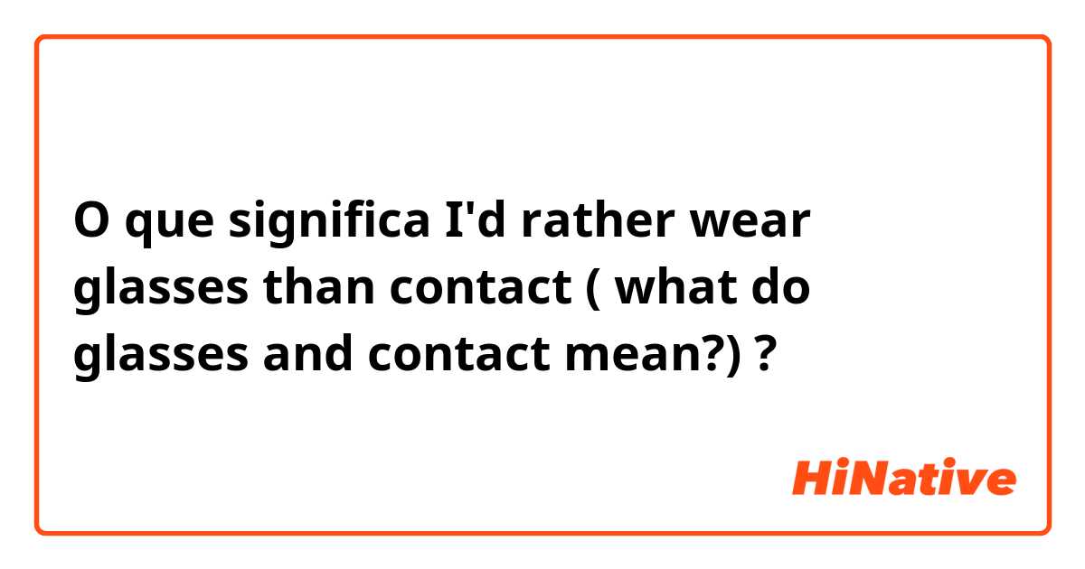 O que significa I'd rather wear glasses than contact ( what do glasses and contact mean?)?