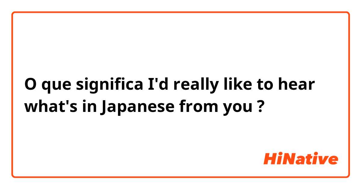 O que significa I'd really like to hear what's in Japanese from you?