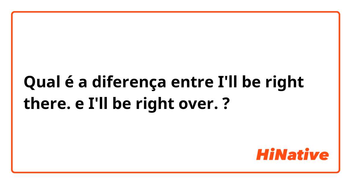 Qual é a diferença entre I'll be right there. e I'll be right over. ?