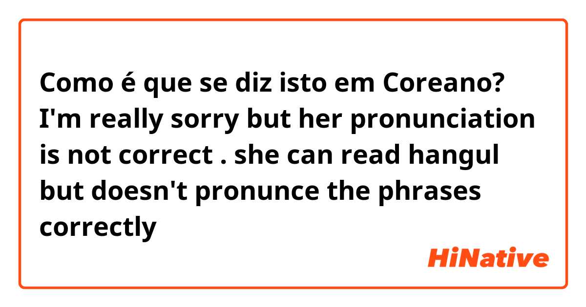 Como é que se diz isto em Coreano? I'm really sorry but her pronunciation is not correct . she can read hangul but doesn't  pronunce the phrases correctly 