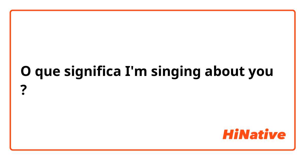 O que significa I'm singing about you?
