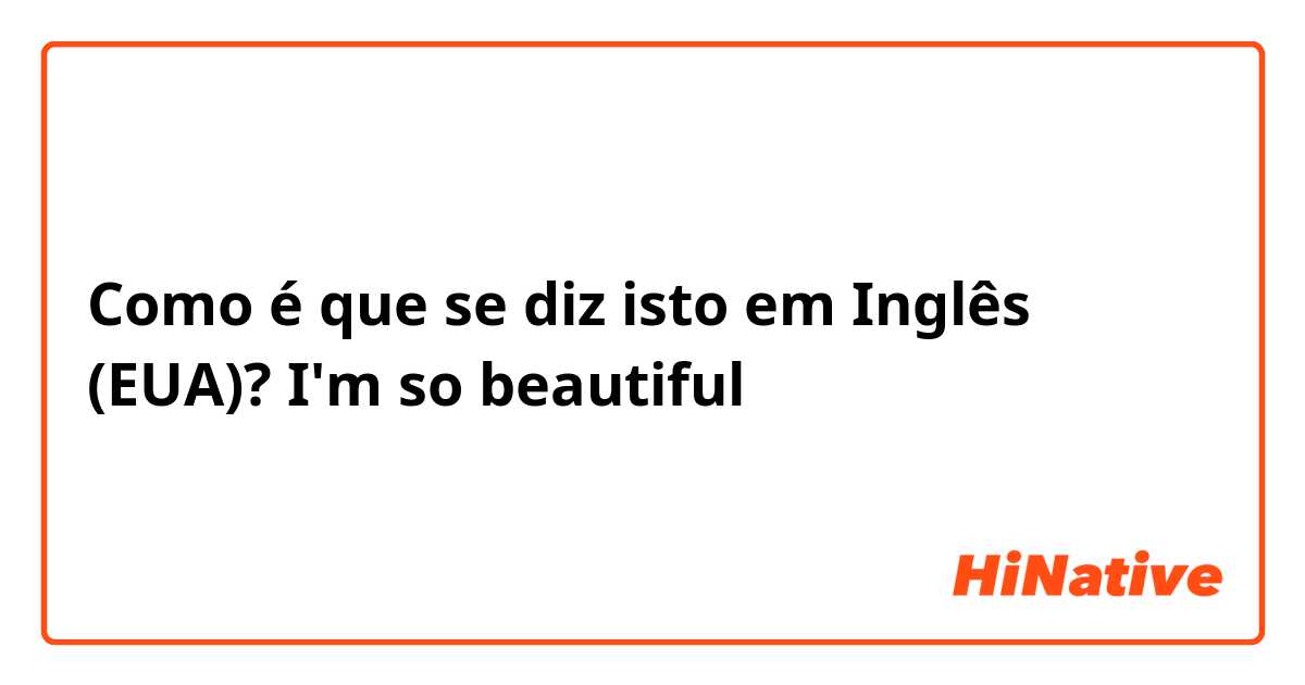 Como é que se diz isto em Inglês (EUA)? I'm so beautiful 