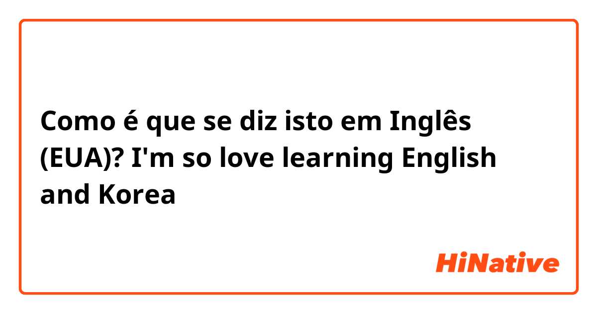 Como é que se diz isto em Inglês (EUA)? I'm so love learning English and Korea