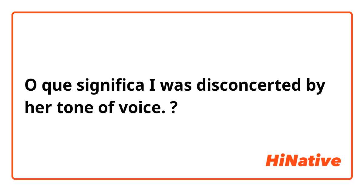 O que significa I was disconcerted by her tone of voice.?