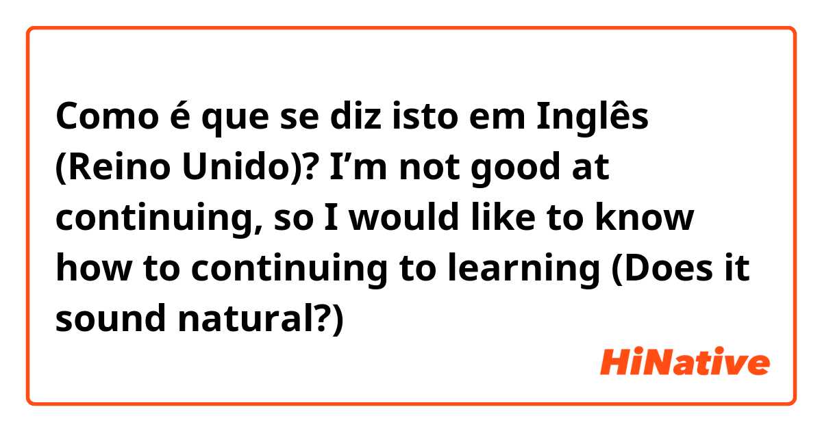 Como é que se diz isto em Inglês (Reino Unido)? I’m not good at continuing, so I would like to know how to continuing to learning 

(Does it sound natural?)