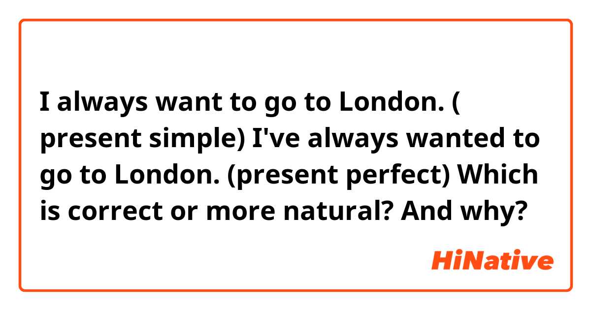 I always want to go to London. ( present simple)
I've always wanted to go to London. (present perfect)

Which is correct or more natural? And why?