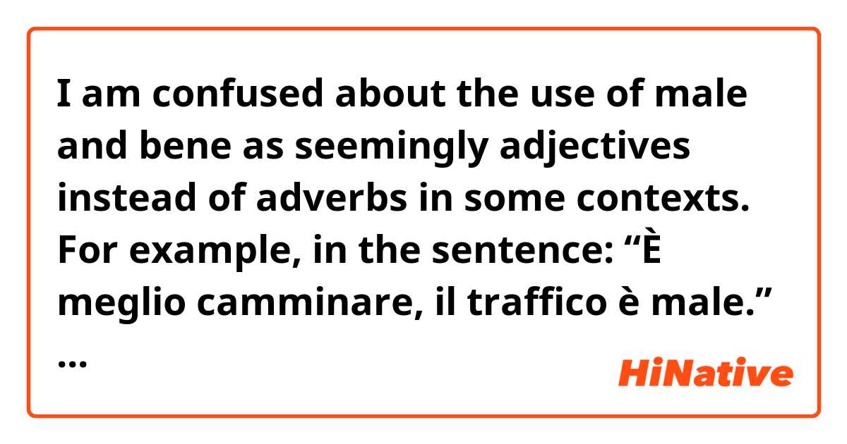 I am confused about the use of male and bene as seemingly adjectives instead of adverbs in some contexts. For example, in the sentence: “È meglio camminare, il traffico è male.” Wouldn’t male be an adjective in this case, as it is describing the traffic? Also in sentences that have “è bene” in them to mean “it’s good,” wouldn’t bene be an adjective, as it is describing the inferred “it”? I asked my Italian teacher a little bit ago if male and bene could ever be adjectives and he said they could not, so I am confused about their usage. 