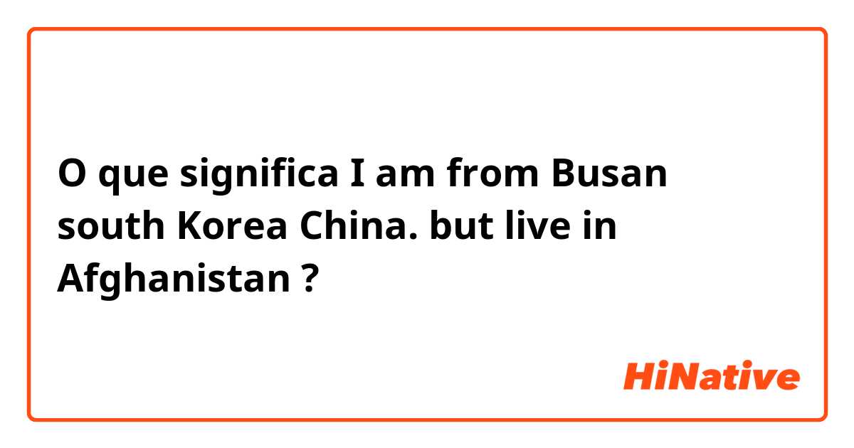 O que significa I am from Busan south Korea China. but live in Afghanistan?