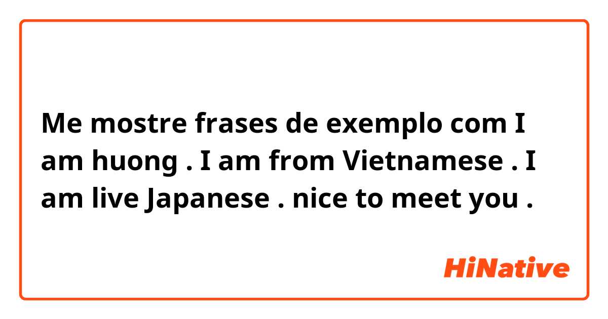 Me mostre frases de exemplo com I am huong . I am from Vietnamese . I am live Japanese . nice to meet you .