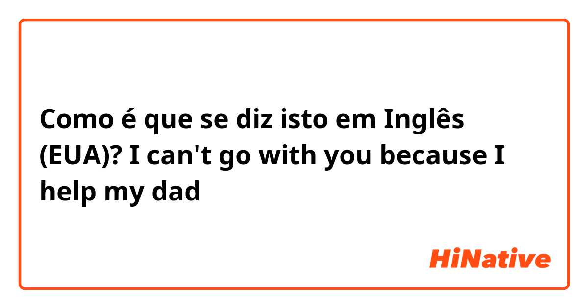 Como é que se diz isto em Inglês (EUA)? I can't go with you because I help my dad 
