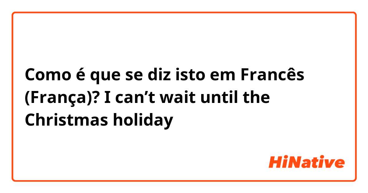Como é que se diz isto em Francês (França)? I can’t wait until the Christmas holiday 
