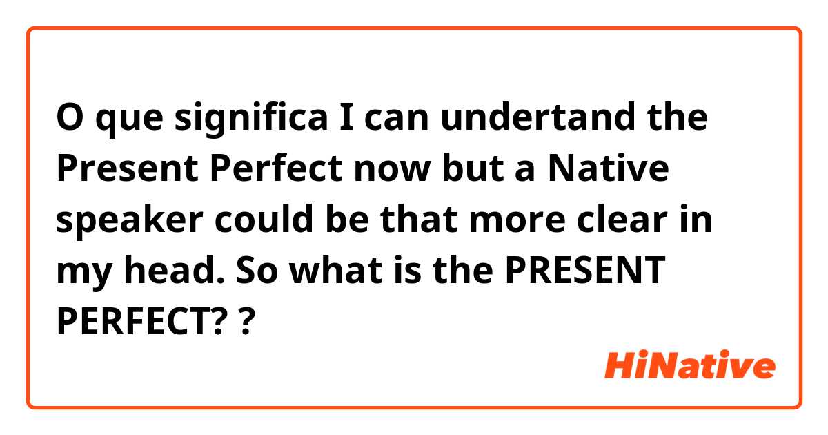 O que significa I can undertand the Present Perfect now but a Native speaker could be that more clear in my head. So what is the PRESENT PERFECT? ?