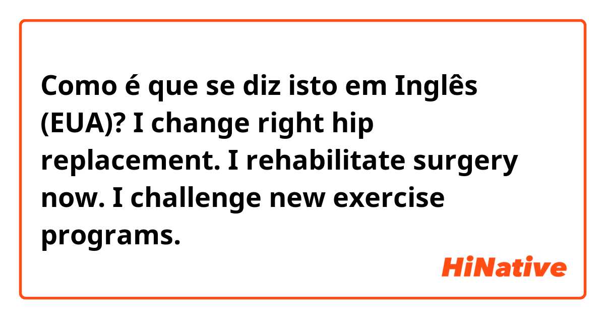 Como é que se diz isto em Inglês (EUA)? I change right hip replacement. I rehabilitate surgery now. I challenge new exercise programs.