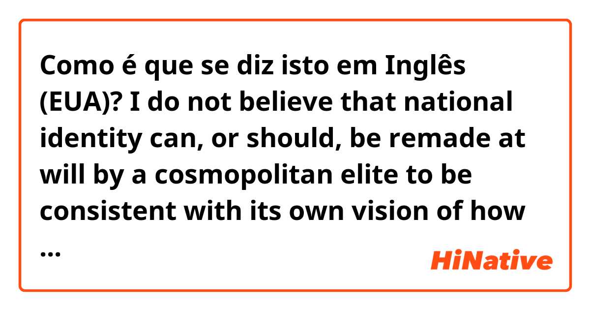Como é que se diz isto em Inglês (EUA)? I do not believe that national identity can, or should, be remade at will by a cosmopolitan elite to be consistent with its own vision of how the world should be. 