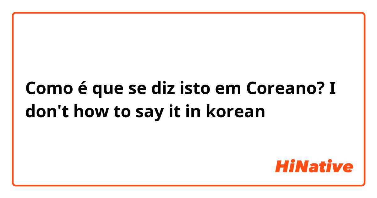 Como é que se diz isto em Coreano? I don't how to say it in korean