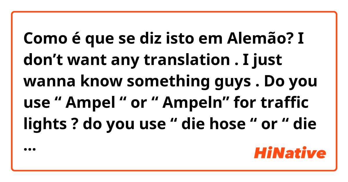 Como é que se diz isto em Alemão? I don’t want any translation . I just wanna know something guys . Do you use “ Ampel “ or “ Ampeln” for traffic lights ? do you use “ die hose “ or “ die hosen”? should I use the singular form ( even tho it’s a plural word in English ), or just the plural