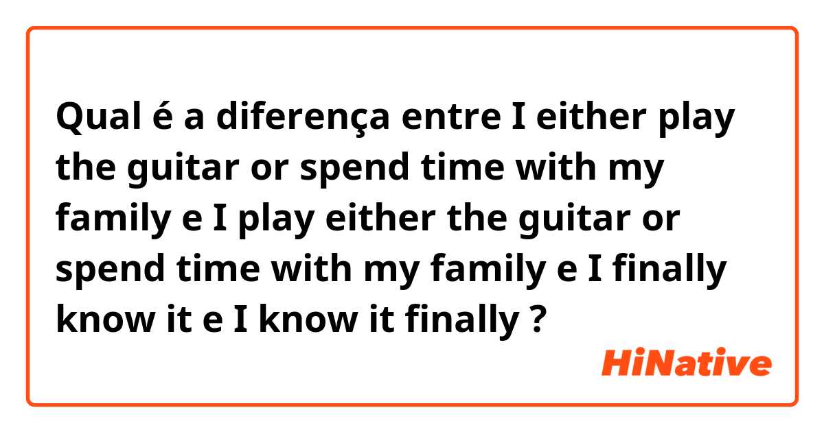 Qual é a diferença entre I either play the guitar or spend time with my family e I play either the guitar or spend time with my family e I finally know it e I know it finally ?