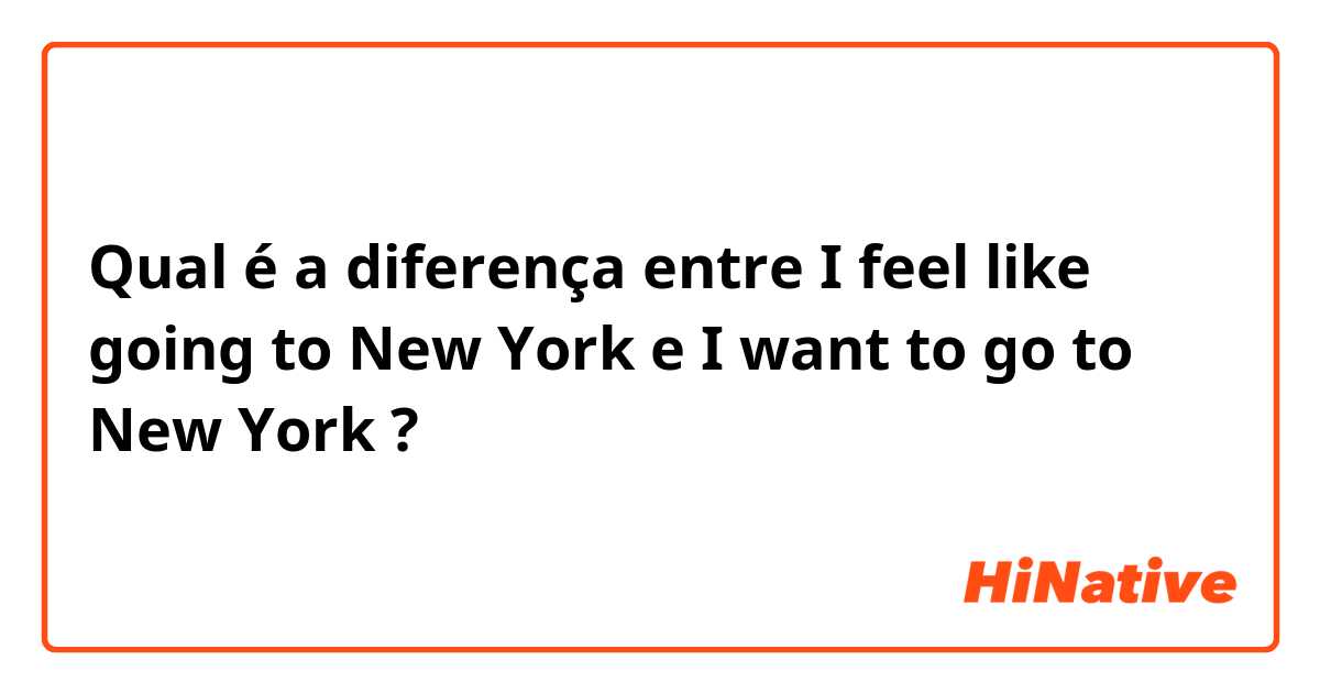 Qual é a diferença entre I feel like going to New York e I want to go to New York ?