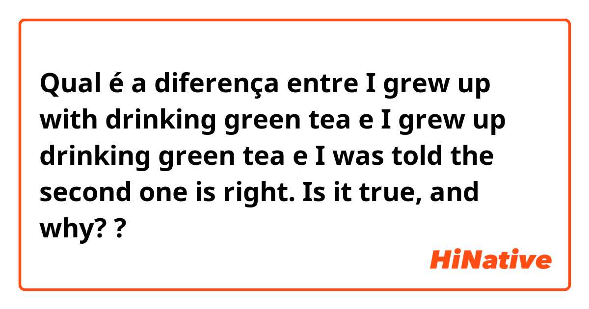 Qual é a diferença entre I grew up with drinking green tea e I grew up drinking green tea e I was told the second one is right. Is it true, and why? ?