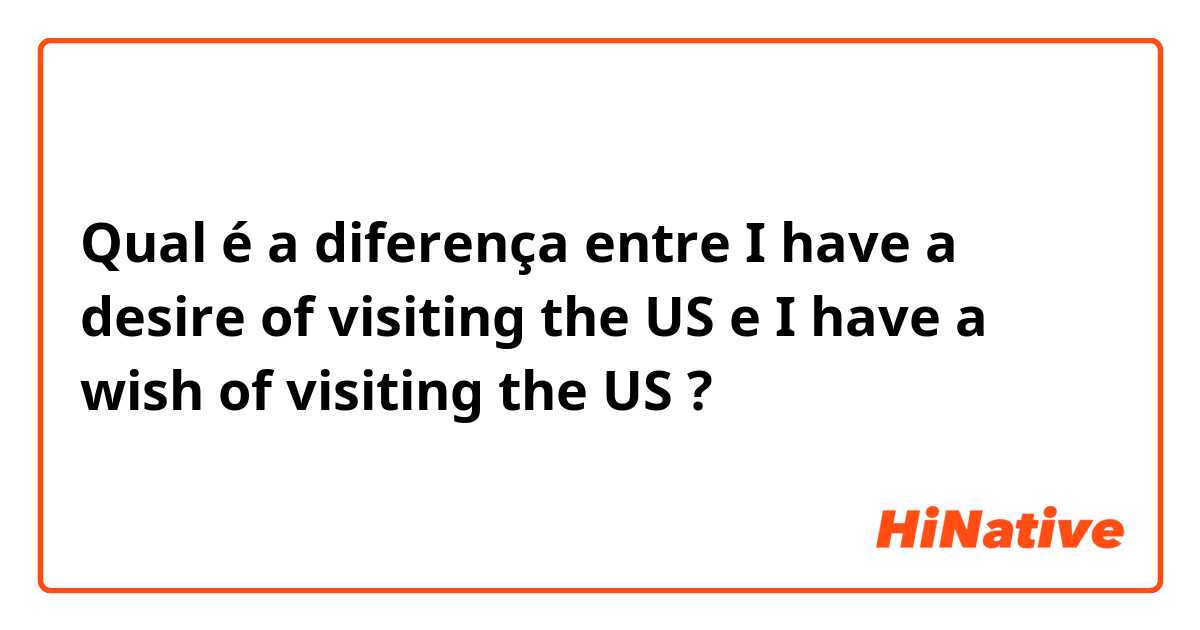Qual é a diferença entre I have a desire of visiting the US e I have a wish of visiting the US ?