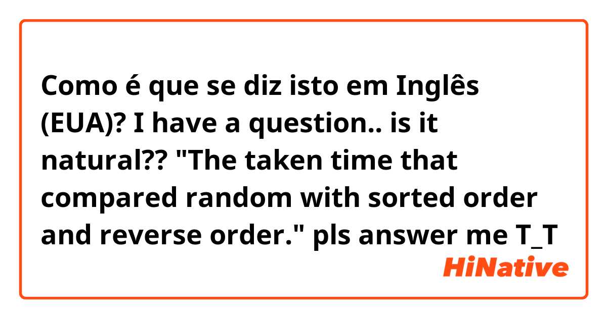 Como é que se diz isto em Inglês (EUA)? I have a question.. is it natural??
"The taken time that compared random with sorted order and reverse order."
pls answer me T_T