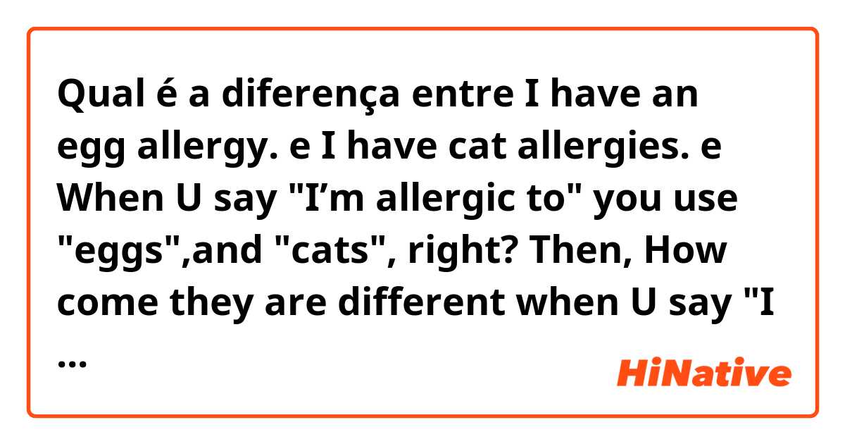 Qual é a diferença entre I have an egg allergy. e I have cat allergies. e When U say "I’m allergic to" you use "eggs",and "cats", right?  Then, How come they are different when U say "I have"  Could anybody tell me the difference? ?