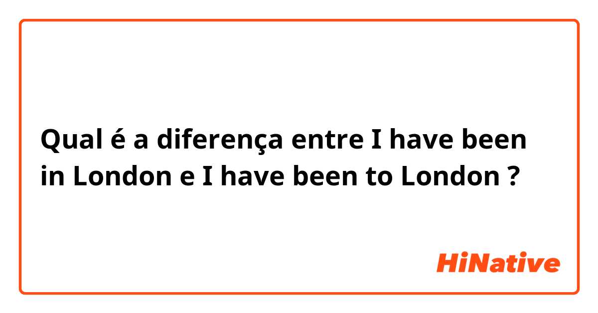 Qual é a diferença entre I have been in London e I have been to London ?
