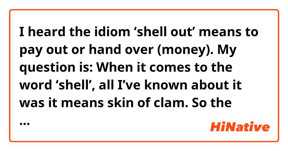 I heard the idiom ‘shell out’ means to pay out or hand over (money). 
My question is: When it comes to the word ‘shell’, all I’ve known about it was it means skin of clam. So the idiom’s meaning is so confusing to me. What does ‘shell’ mean here?