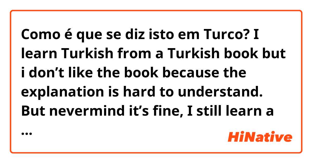 Como é que se diz isto em Turco? I learn Turkish from a Turkish book but i don’t like the book because the explanation is hard to understand. But nevermind it’s fine, I still learn a bit from it.