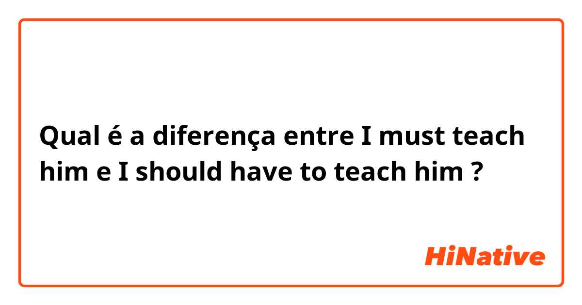 Qual é a diferença entre I must teach him e I should have to teach him ?