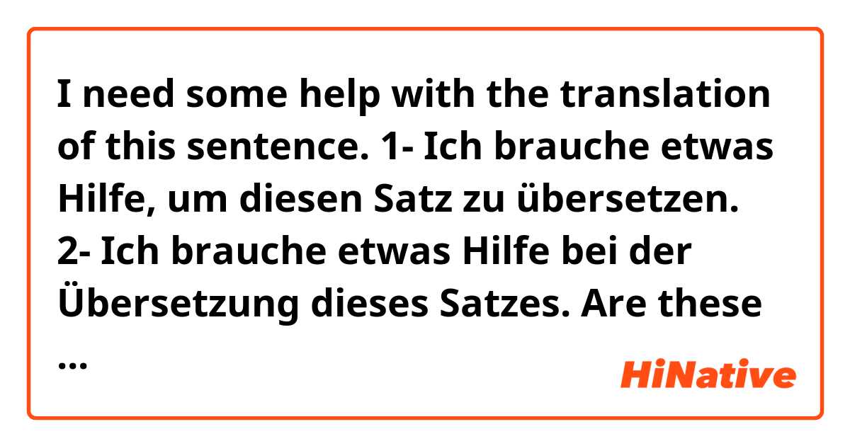 I need some help with the translation of this sentence. 

1- Ich brauche etwas Hilfe, um diesen Satz zu übersetzen. 
2- Ich brauche etwas Hilfe bei der Übersetzung dieses Satzes. 

Are these translations correct ?! I'm not sure about the quantifier (etwas) though.