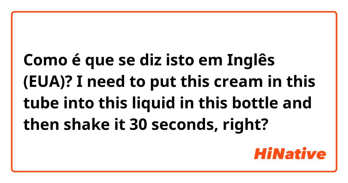Como é que se diz isto em Inglês (EUA)? I need to put this cream in this tube into this liquid in this bottle and then shake it 30 seconds, right? 