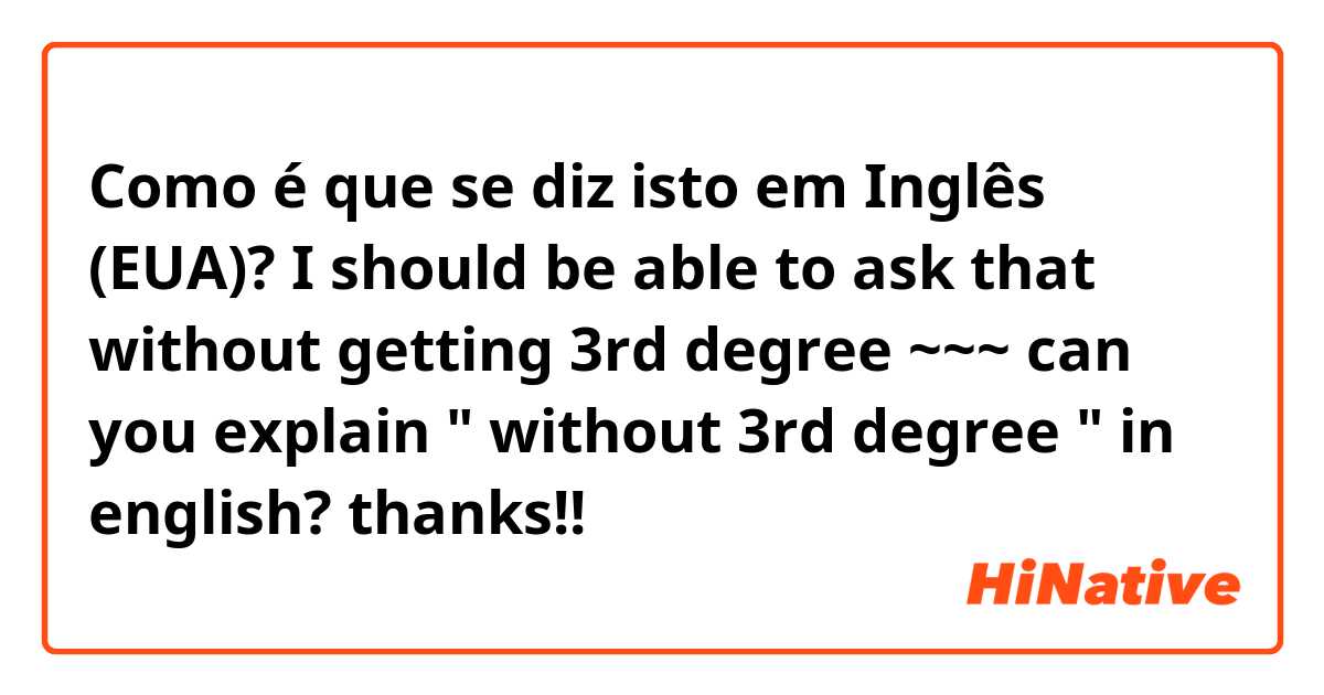 Como é que se diz isto em Inglês (EUA)? I should be able to ask that without getting 3rd degree ~~~ can you explain "  without 3rd degree " in english? thanks!!