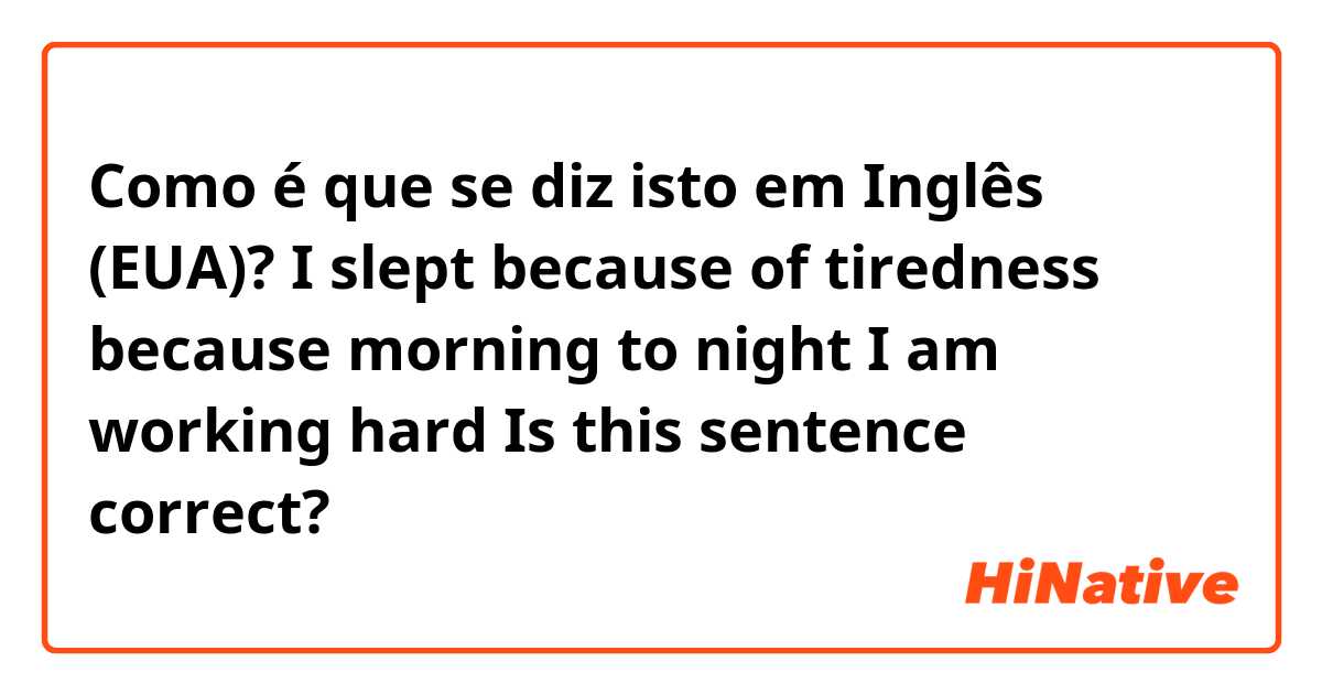 Como é que se diz isto em Inglês (EUA)? I slept because of tiredness because morning to night I am working hard
Is this sentence correct?