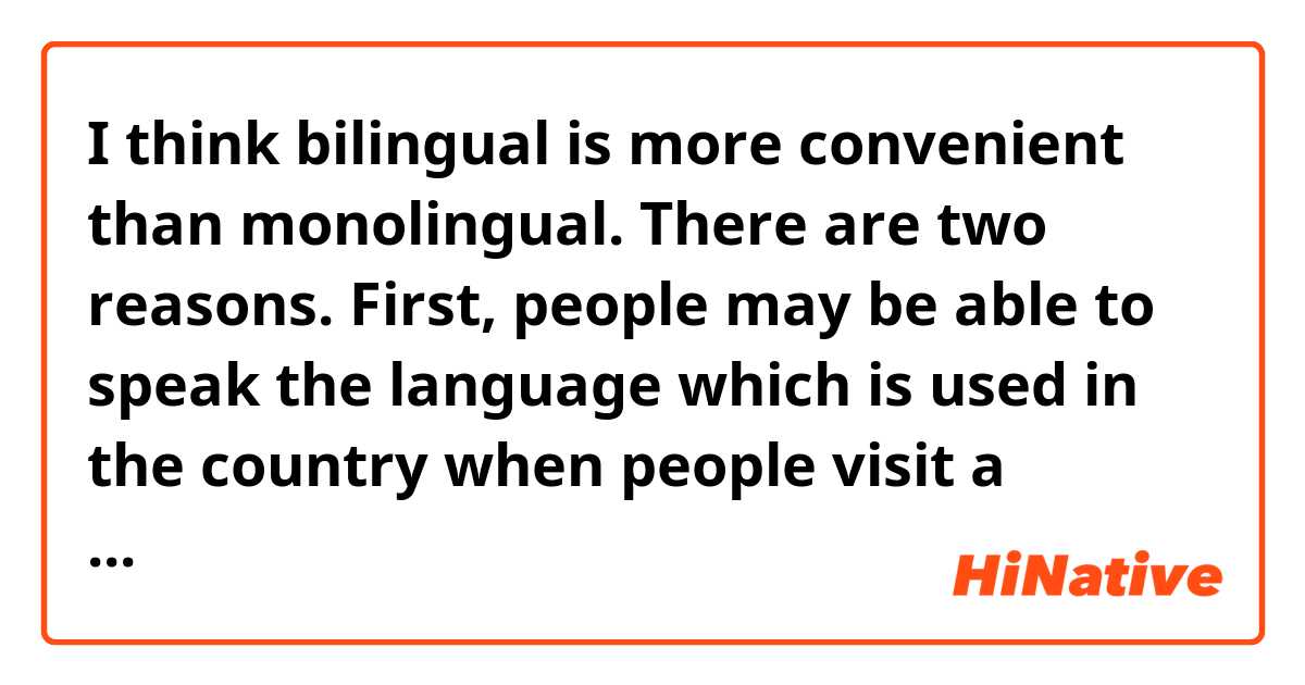 I think bilingual is more convenient than monolingual. There are two reasons.
First, people may be able to speak the language which is used in the country when people visit a foreign country. For example, when they buy something, they can tell what they want easily.
Second, when they are asked something by foreign people, they can answer it. In doing so, they can help someone who has troubles. 
For these reasons, I think bilingual is better than monolingual.

Is this essay natural?