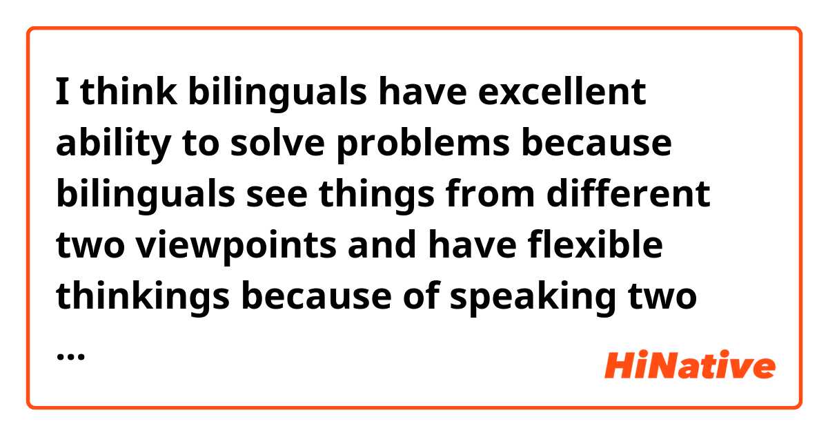  I think bilinguals have excellent ability to solve problems because bilinguals see things from different two viewpoints and have flexible thinkings because of speaking two languages.
    Also, according to Canadian research team, bilingual suffer from dementia five years later than monolingual.
    Moreover, bilinguals can talk to people whoever speak languages which bilinguals can speak without hesitation against monolingual cannot talk with people who speak expect their native language.
    These are points that bilinguals are better than monolinguals. 
