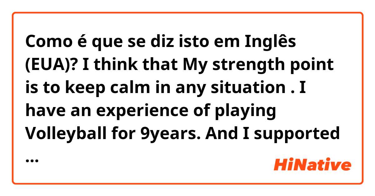 Como é que se diz isto em Inglês (EUA)? I think that My strength point is to keep calm in any situation . I have an experience of playing Volleyball for 9years. And I supported my teammate as a Voice leader through my strength point. So I confidence of my strength point and physical strength. 