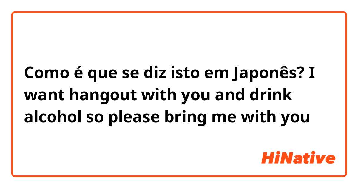 Como é que se diz isto em Japonês? I want hangout with you and drink alcohol so please bring me with you 😂