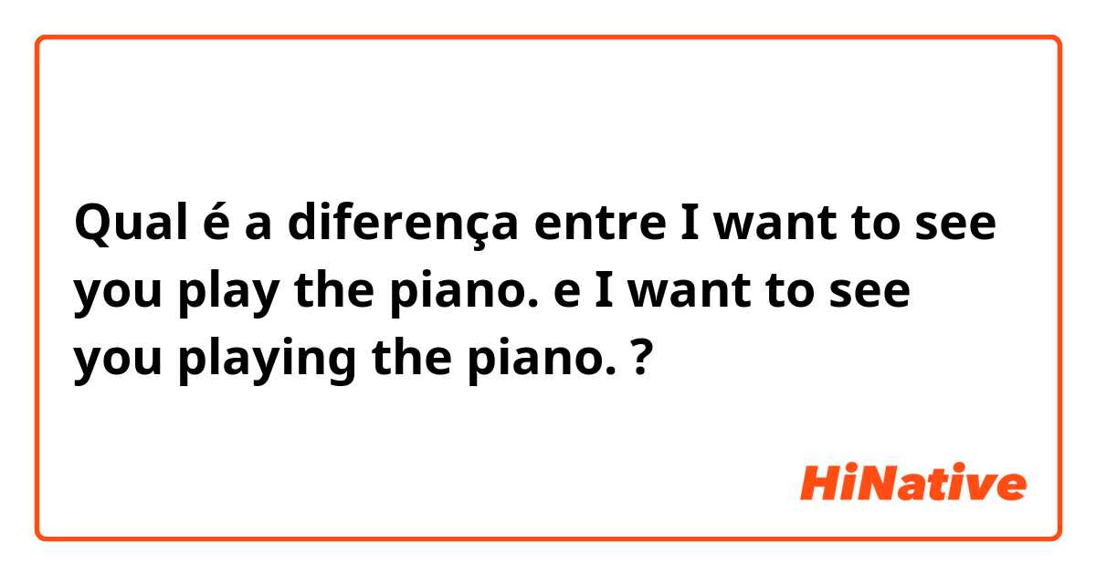 Qual é a diferença entre I want to see you play the piano. e I want to see you playing the piano. ?