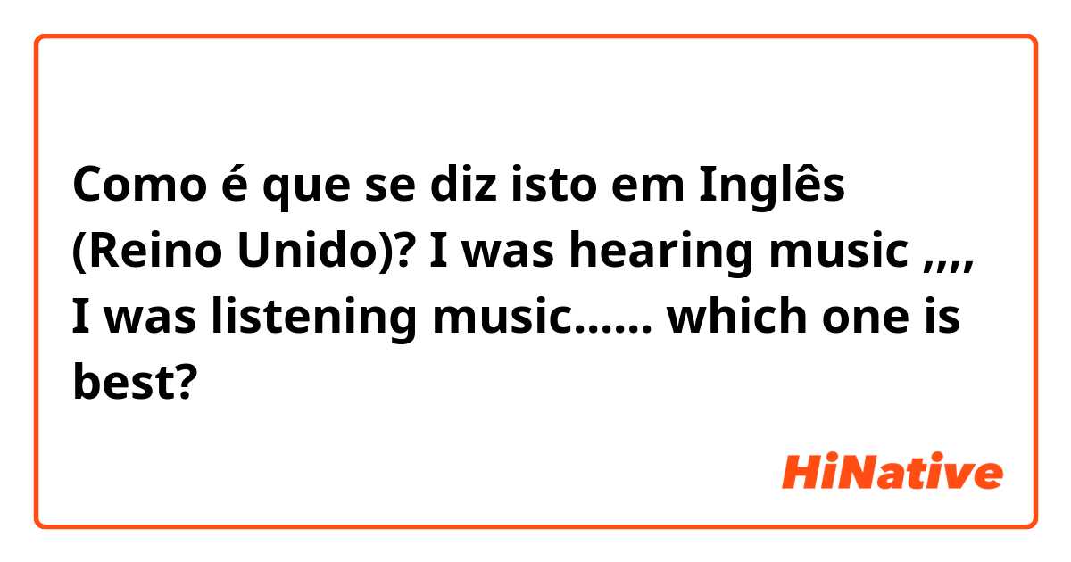 Como é que se diz isto em Inglês (Reino Unido)? I was hearing music ,,,, I was listening music...... which one is best?