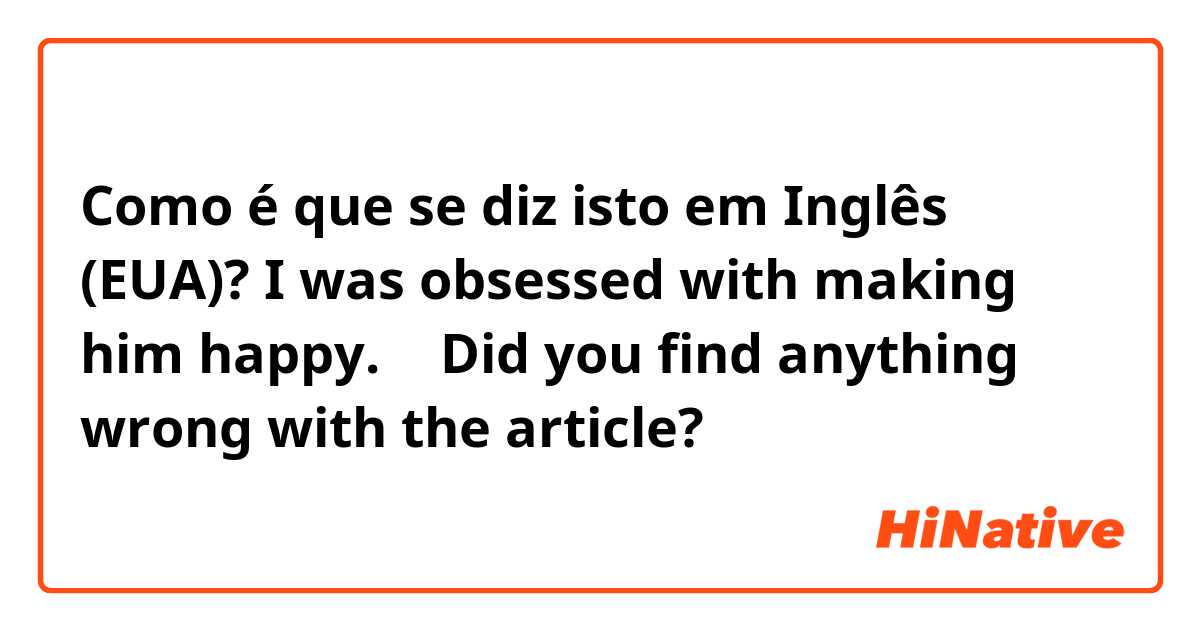 Como é que se diz isto em Inglês (EUA)? I was obsessed with making him happy.   ← Did you find anything wrong with the article?