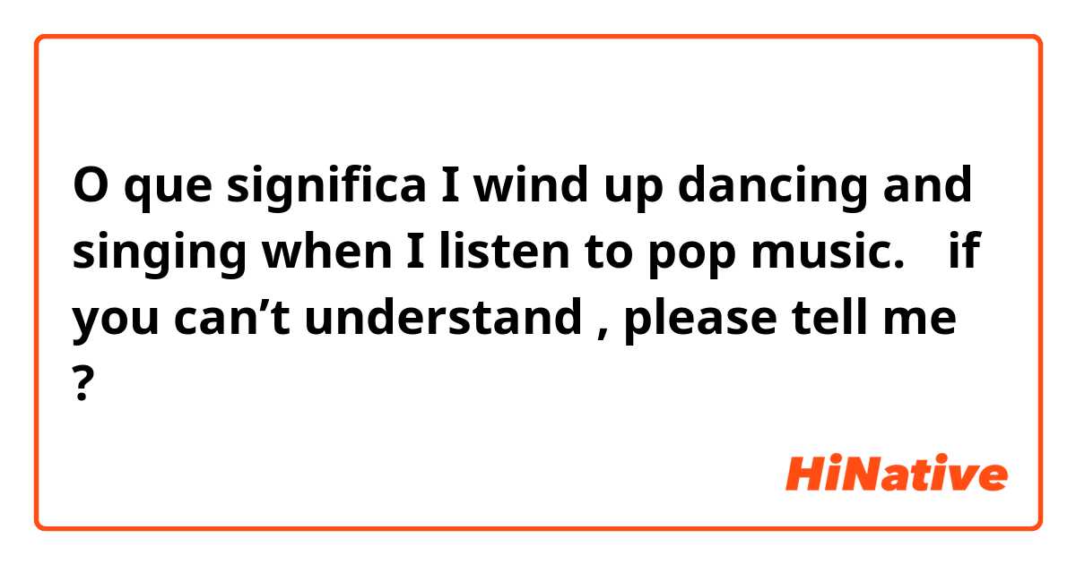 O que significa I wind up dancing and singing when I listen to pop music.   （if you can’t understand , please tell me?