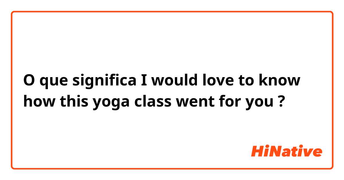 O que significa I would love to know how this yoga class went for you?